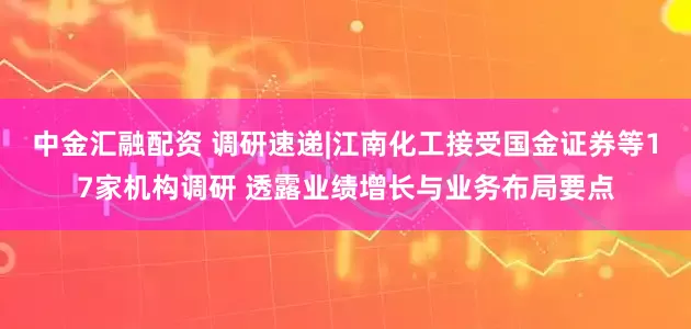 中金汇融配资 调研速递|江南化工接受国金证券等17家机构调研 透露业绩增长与业务布局要点