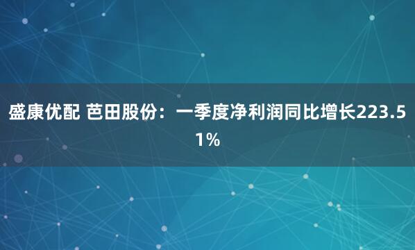 盛康优配 芭田股份：一季度净利润同比增长223.51%