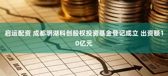 启运配资 成都明湖科创股权投资基金登记成立 出资额10亿元