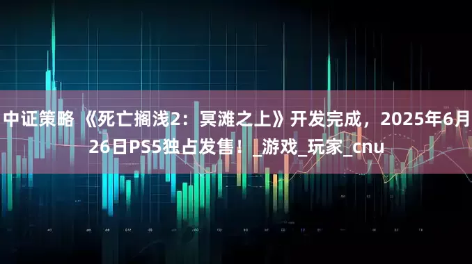 中证策略 《死亡搁浅2：冥滩之上》开发完成，2025年6月26日PS5独占发售！_游戏_玩家_cnu