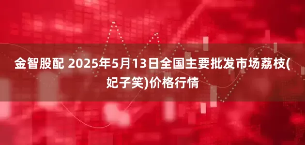 金智股配 2025年5月13日全国主要批发市场荔枝(妃子笑)价格行情