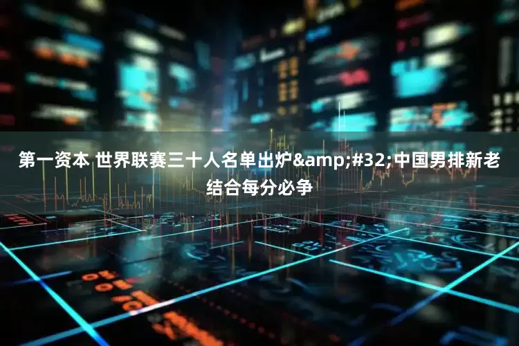 第一资本 世界联赛三十人名单出炉&#32;中国男排新老结合每分必争