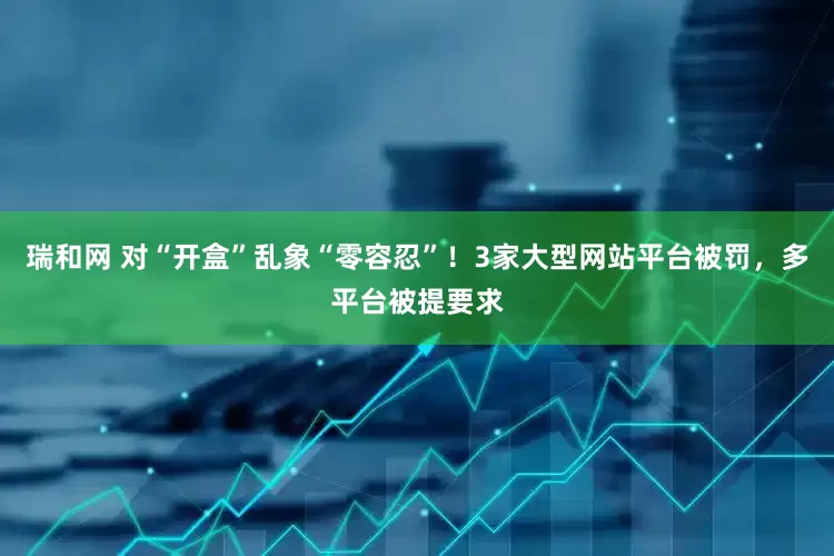 瑞和网 对“开盒”乱象“零容忍”！3家大型网站平台被罚，多平台被提要求