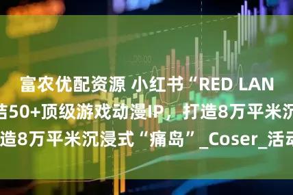 富农优配资源 小红书“RED LAND”8月启幕:集结50+顶级游戏动漫IP，打造8万平米沉浸式“痛岛”_Coser_活动_世界