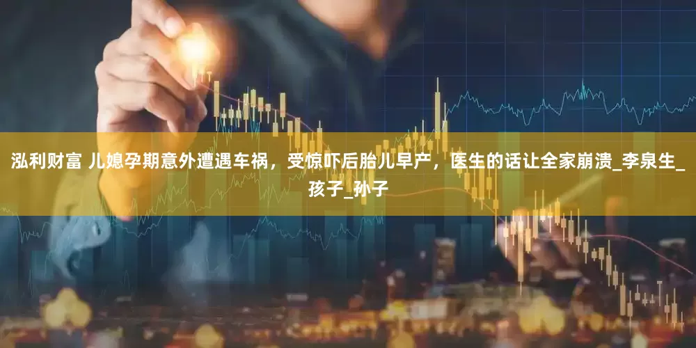 泓利财富 儿媳孕期意外遭遇车祸，受惊吓后胎儿早产，医生的话让全家崩溃_李泉生_孩子_孙子