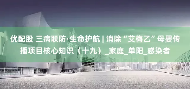 优配股 三病联防·生命护航 | 消除“艾梅乙”母婴传播项目核心知识（十九）_家庭_单阳_感染者