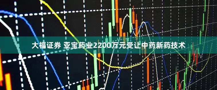 大福证券 亚宝药业2200万元受让中药新药技术