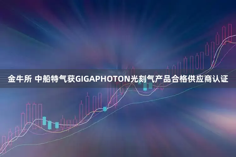 金牛所 中船特气获GIGAPHOTON光刻气产品合格供应商认证