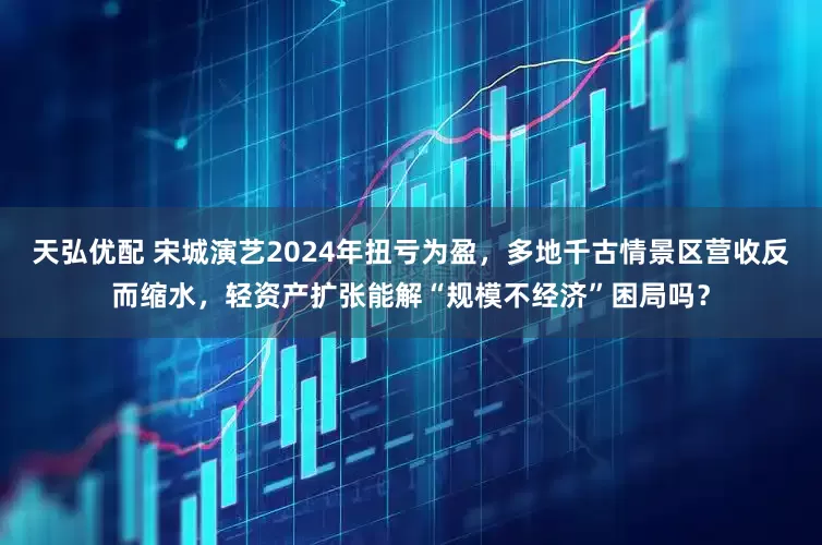 天弘优配 宋城演艺2024年扭亏为盈，多地千古情景区营收反而缩水，轻资产扩张能解“规模不经济”困局吗？