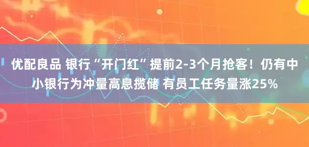 优配良品 银行“开门红”提前2-3个月抢客！仍有中小银行为冲量高息揽储 有员工任务量涨25%