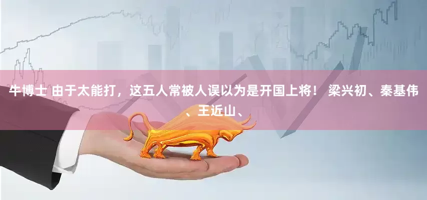 牛博士 由于太能打，这五人常被人误以为是开国上将！ 梁兴初、秦基伟、王近山、