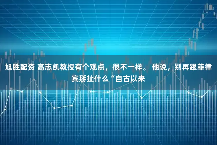 旭胜配资 高志凯教授有个观点，很不一样。 他说，别再跟菲律宾掰扯什么“自古以来