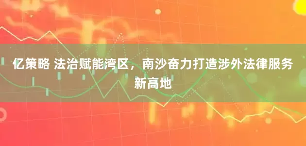 亿策略 法治赋能湾区,南沙奋力打造涉外法律服务新高地