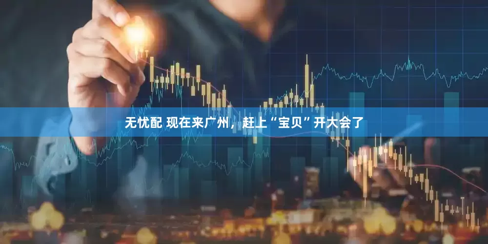 无忧配 现在来广州，赶上“宝贝”开大会了